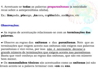 4. Acentuam-se todas as palavras proparoxítonas (a tonicidade
recai sobre a antepenúltima sílaba).
Ex.: lâmpada, pêssego, ,âncora, esplêndido, zoológico, etc
Observações:
 As regras de acentuação relacionam-se com as terminações das
palavras.
 Observe as regras das oxítonas e das paroxítonas. Note que as
terminações que exigem acento nas oxítonas não exigem nas palavras
paroxítonas e vice-versa, por isso não é necessário decorar o
grande número de terminações que exigem acento nas paroxítonas.
Basta que você conheça as regras das oxítonas, que são em número
bem menor.
 Os monossílabos tônicos são acentuados como as oxítonas (só não
levam acento se a palavra terminar com –em ou ens.
 