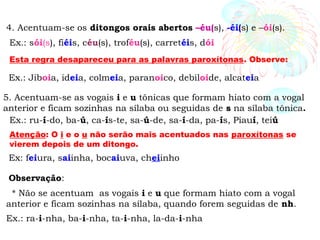 4. Acentuam-se os ditongos orais abertos –éu(s), -éi(s) e –ói(s).
Ex.: sói(s), fiéis, céu(s), troféu(s), carretéis, dói
5. Acentuam-se as vogais i e u tônicas que formam hiato com a vogal
anterior e ficam sozinhas na sílaba ou seguidas de s na sílaba tônica.
Ex.: ru-í-do, ba-ú, ca-ís-te, sa-ú-de, sa-í-da, pa-ís, Piauí, teiú
Observação:
* Não se acentuam as vogais i e u que formam hiato com a vogal
anterior e ficam sozinhas na sílaba, quando forem seguidas de nh.
Ex.: ra-i-nha, ba-i-nha, ta-i-nha, la-da-i-nha
Esta regra desapareceu para as palavras paroxítonas. Observe:
Ex.: Jiboia, ideia, colmeia, paranoico, debiloide, alcateia
Atenção: O i e o u não serão mais acentuados nas paroxítonas se
vierem depois de um ditongo.
Ex: feiura, saiinha, bocaiuva, cheiinho
 