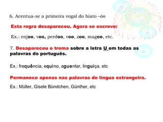 7. Desapareceu o trema sobre a letra U em todas as
palavras do português.
Ex.: frequência, equino, aguentar, linguiça. etc
Permanece apenas nas palavras de língua estrangeira.
Ex.: Müller, Gisele Bündchen, Günther, etc
6. Acentua-se a primeira vogal do hiato –ôo
Ex.: enjoo, voo, perdoo, voo, zoo, magoo, etc.
Esta regra desapareceu. Agora se escreve:
 