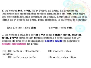8. Os verbos ter, e vir, na 3a
pessoa do plural do presente do
indicativo são monossílabos tônicos terminados em -em. Pela regra
dos monossílabos, não deveriam ter acento. Entretanto acentua-se a
forma da 3a
pessoa do plural para diferenciá-la da forma do singular.
Ex.: Ele tem – eles têm Ele vem – eles vêm
9. Os verbos derivados de ter e vir como conter, deter, manter,
reter, provir apresentam formas oxítonas e acentuadas nas 3as.
pessoas do presente do indicativo: acento agudo no singular e
acento circunflexo no plural.
Ex.: Ele contém – eles contêm Ele mantém – eles
mantêm
Ele detém – eles detêm Ele retém – eles retêm
 