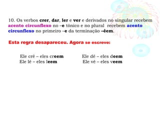 10. Os verbos crer, dar, ler e ver e derivados no singular recebem
acento circunflexo no –e tônico e no plural recebem acento
circunflexo no primeiro –e da terminação –êem.
Esta regra desapareceu. Agora se escreve:
Ele crê – eles creem Ele dê – eles deem
Ele lê – eles leem Ele vê – eles veem
 