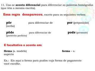 11. Usa-se acento diferencial para diferenciar as palavras homógrafas
(que têm a mesma escrita).
Essa regra desapareceu, exceto para os seguintes verbos:
pôr para diferenciar de por (preposição)
(verbo)
pôde para diferenciar de pode (presente)
(pretérito perfeito)
fôrma (s. modelo) forma – s.
aspecto
Ex.: Eis aqui a forma para pudim cuja forma de pagamento
você escolhe.
É facultativo o acento em:
 