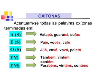 Acentuam-se todas as palavras oxítonas
terminadas em:
OXÍTONAS
A (S)
E (S)
O (S)
EM
ENS
Pajé, vocês, café
Jiló, vovô, vovó, paletó
Também, vintém,
contém
Parabéns, vinténs, conténs
Vatapá, guaraná, sofás
 