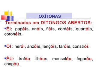 Terminadas em DITONGOS ABERTOS:
ÉI: papéis, anéis, fiéis, cordéis, quartéis,
coronéis.
ÓI: herói, anzóis, lençóis, faróis, constrói.
ÉU: troféu, ilhéus, mausoléu, fogaréu,
chapéu.
OXÍTONAS
 