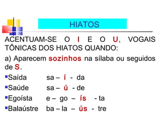 ACENTUAM-SE O I E O U, VOGAIS
TÔNICAS DOS HIATOS QUANDO:
a) Aparecem sozinhos na sílaba ou seguidos
de S.
Saída sa – í - da
Saúde sa – ú - de
Egoísta e – go – ís - ta
Balaústre ba – la – ús - tre
HIATOS
 