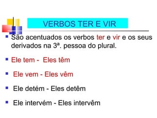  São acentuados os verbos ter e vir e os seus
derivados na 3ª. pessoa do plural.
 Ele tem - Eles têm
 Ele vem - Eles vêm
 Ele detém - Eles detêm
 Ele intervém - Eles intervêm
VERBOS TER E VIR
 