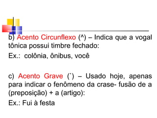 b) Acento Circunflexo (^) – Indica que a vogal
tônica possui timbre fechado:
Ex.: colônia, ônibus, você
c) Acento Grave (`) – Usado hoje, apenas
para indicar o fenômeno da crase- fusão de a
(preposição) + a (artigo):
Ex.: Fui à festa
 