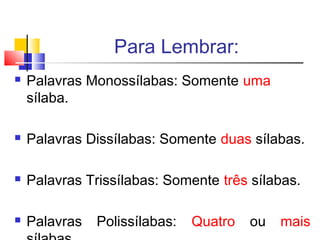 Para Lembrar:
 Palavras Monossílabas: Somente uma
sílaba.
 Palavras Dissílabas: Somente duas sílabas.
 Palavras Trissílabas: Somente três sílabas.
 Palavras Polissílabas: Quatro ou mais
 