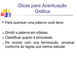Dicas para Acentuação
Gráfica
 Para acentuar uma palavra você deve:
a) Dividir a palavra em sílabas;
b) Classificar quanto à tonicidade;
c) De acordo com sua terminação, encaixar
conforme às regras que iremos estudar.
 