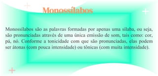 Monossílabos
Monossílabos são as palavras formadas por apenas uma sílaba, ou seja,
são pronunciadas através de uma única emissão de som, tais como: cor,
pá, nó. Conforme a tonicidade com que são pronunciadas, elas podem
ser átonas (com pouca intensidade) ou tônicas (com muita intensidade).
 