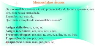 Monossílabos Átonos
Os monossílabos átonos não são pronunciados de forma expressiva, mas
sim, com pouca intensidade.
Exemplos: no, mas, de.
Quer mais exemplos de monossílabos átonos?
Artigos definidos: o, a, os, as.
Artigos indefinidos: um, uma, uns, umas.
Pronomes oblíquos: me, nos, te, vos, o, a, lhe, os, as, lhes.
Preposições: de, em, por, com.
Conjunções: e, nem, mas, que, pois, se.
 