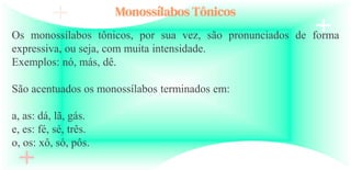 Monossílabos Tônicos
Os monossílabos tônicos, por sua vez, são pronunciados de forma
expressiva, ou seja, com muita intensidade.
Exemplos: nó, más, dê.
São acentuados os monossílabos terminados em:
a, as: dá, lã, gás.
e, es: fé, sé, três.
o, os: xô, só, pôs.
 
