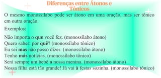 Diferenças entre Átonos e
Tônicos
O mesmo monossílabo pode ser átono em uma oração, mas ser tônico
em outra oração.
Exemplos:
Não importa o que você fez. (monossílabo átono)
Quero saber: por quê? (monossílabo tônico)
Eu sei mas não posso dizer. (monossílabo átono)
Tenho más notícias. (monossílabo tônico)
Será sempre um bebê a nossa menina. (monossílabo átono)
Nossa filha está tão grande! Já vai à festas sozinha. (monossílabo tônico)
 