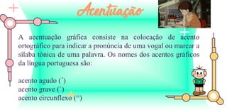 A acentuação gráfica consiste na colocação de acento
ortográfico para indicar a pronúncia de uma vogal ou marcar a
sílaba tônica de uma palavra. Os nomes dos acentos gráficos
da língua portuguesa são:
acento agudo (´)
acento grave (`)
acento circunflexo (^)
Acentuação
 