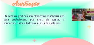 Os acentos gráficos são elementos essenciais que
para estabelecem, por meio de regras, a
sonoridade/intensidade das sílabas das palavras.
Acentuação
 