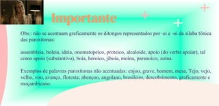 Importante
Obs.: não se acentuam graficamente os ditongos representados por -ei e -oi da sílaba tônica
das paroxítonas:
assembleia, boleia, ideia, onomatopeico, proteico, alcaloide, apoio (do verbo apoiar), tal
como apoio (substantivo), boia, heroico, jiboia, moina, paranoico, zoina.
Exemplos de palavras paroxítonas não acentuadas: enjoo, grave, homem, mesa, Tejo, vejo,
velho, voo, avanço, floresta; abençoo, angolano, brasileiro, descobrimento, graficamente e
moçambicano.
 
