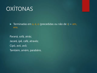 OXÍTONAS
 Terminadas em a, e, o (precedidas ou não de s) + em,
ens.
Paraná, sofá, atrás;
Jacaré, ipê, café, através;
Cipó, avó, avô;
Também, amém, parabéns.
 