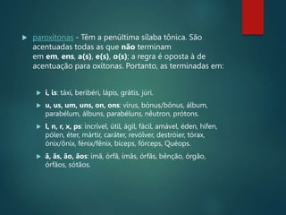  paroxítonas - Têm a penúltima sílaba tônica. São
acentuadas todas as que não terminam
em em, ens, a(s), e(s), o(s); a regra é oposta à de
acentuação para oxítonas. Portanto, as terminadas em:
 i, is: táxi, beribéri, lápis, grátis, júri.
 u, us, um, uns, on, ons: vírus, bónus/bônus, álbum,
parabélum, álbuns, parabéluns, nêutron, prótons.
 l, n, r, x, ps: incrível, útil, ágil, fácil, amável, éden, hífen,
pólen, éter, mártir, caráter, revólver, destróier, tórax,
ónix/ônix, fénix/fênix, bíceps, fórceps, Quéops.
 ã, ãs, ão, ãos: ímã, órfã, ímãs, órfãs, bênção, órgão,
órfãos, sótãos.
 