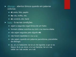  ditongo - abertos tônicos quando em palavras
oxítonas:
 éi: anéis, fiéis, papéis
 éu: céu, troféu, véu
 ói: constrói, dói, herói
 hiato - i e u nas condições:
 sejam a segunda vogal tônica de um hiato;
 formem sílabas sozinhos ou com s na mesma sílaba;
 não sejam seguidas pelo dígrafo nh;
 não forem repetidas (i-i ou u-u);
 não sejam, quando em palavras paroxítonas, precedidas
de ditongo;
 ex.: aí: a-í; balaústre: ba-la-ús-tre; egoísta: e-go-ís-ta;
faísca: fa-ís-ca; viúvo; vi-ú-vo; heroína: he-ro-í-na;
saída: sa-í-da; saúde: sa-ú-de.
 