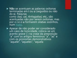  Não se acentuam as palavras oxítonas
terminadas em i ou u (seguidos ou não
do s). Palavras
como baú, saí, Anhagabaú, etc., são
acentuadas não por serem oxítonas, mas
por o i e o u formarem sílabas sozinhos,
num hiato.
 Apesar de não poder ser considerado
um caso de tonicidade, coloca-se um
acento grave (`) na crase da preposição
"a" com os artigos femininos "a", "as" e
com os pronomes demonstrativos
"aquele", "aqueles", "aquela
 