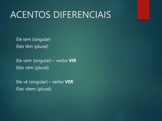 ACENTOS DIFERENCIAIS
Ele tem (singular)
Eles têm (plural)
Ele vem (singular) – verbo VIR
Eles vêm (plural)
Ele vê (singular) – verbo VER
Eles vêem (plural)
 