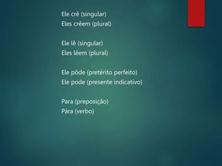 Ele crê (singular)
Eles crêem (plural)
Ele lê (singular)
Eles lêem (plural)
Ele pôde (pretérito perfeito)
Ele pode (presente indicativo)
Para (preposição)
Pára (verbo)
 