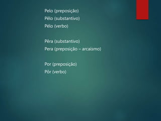 Pelo (preposição)
Pêlo (substantivo)
Pélo (verbo)
Pêra (substantivo)
Pera (preposição – arcaísmo)
Por (preposição)
Pôr (verbo)
 