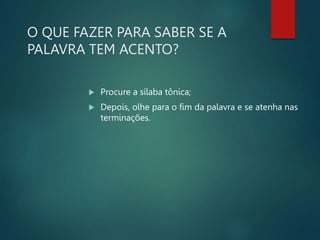 O QUE FAZER PARA SABER SE A
PALAVRA TEM ACENTO?
 Procure a sílaba tônica;
 Depois, olhe para o fim da palavra e se atenha nas
terminações.
 