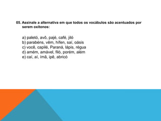 05. Assinale a alternativa em que todos os vocábulos são acentuados por
serem oxítonos:
a) paletó, avô, pajé, café, jiló
b) parabéns, vêm, hífen, saí, oásis
c) você, capilé, Paraná, lápis, régua
d) amém, amável, filó, porém, além
e) caí, aí, ímã, ipê, abricó
 