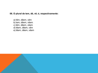 06. O plural de tem, dê, vê; é, respectivamente:
a) têm, dêem, vêm
b) tem, dêem, vêem
c) têm, dêem, vêem
d) têem, dêem, vêm
e) têem, dêem, vêem
 