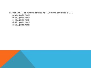 07. Sob um ..... de nuvens, atracou no ..... o navio que trazia o ..... .
a) veu, porto, heroi
b) veu, pôrto, herói
c) véu, pôrto, herói
d) véu, porto, heroi
e) véu, porto, herói
 