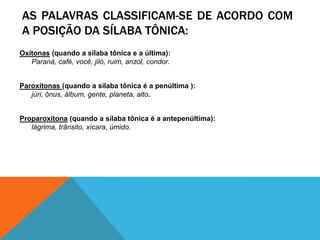 AS PALAVRAS CLASSIFICAM-SE DE ACORDO COM
A POSIÇÃO DA SÍLABA TÔNICA:
Oxítonas (quando a sílaba tônica e a última):
Paraná, café, você, jiló, ruim, anzol, condor.
Paroxítonas (quando a sílaba tônica é a penúltima ):
júri, ônus, álbum, gente, planeta, alto.
Proparoxítona (quando a sílaba tônica é a antepenúltima):
lágrima, trânsito, xícara, úmido.
 
