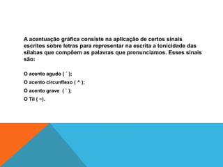A acentuação gráfica consiste na aplicação de certos sinais
escritos sobre letras para representar na escrita a tonicidade das
sílabas que compõem as palavras que pronunciamos. Esses sinais
são:
O acento agudo ( ´ );
O acento circunflexo ( ^ );
O acento grave ( ` );
O Til ( ~).
 