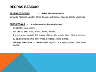 REGRAS BÁSICAS:
PROPAROXÍTONAS - todas são acentuadas.
lâmpada, Atlântico, Júpiter, ótimo, flácido, relâmpago, trôpego, lúcido, víssemos.
PAROXÍTONAS - acentuam-se as terminadas em:
• i e is: táxi, lápis, grátis.
• us, um ou uns: vírus, bônus, álbum, álbuns.
• l, n, r, x e ps: incrível, útil, próton, elétron, éter, mártir, tórax, bíceps, fórceps.
• ã, ãs, ão ou ãos: ímã, órfã, irmãs, bênçãos, órgão, órfãos.
• ditongo crescente ou decrescente seguido de s: água, árduo, pônei, vôlei,
cáries.
 