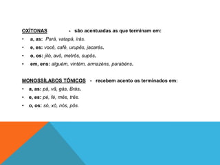 OXÍTONAS - são acentuadas as que terminam em:
• a, as: Pará, vatapá, irás.
• e, es: você, café, urupês, jacarés.
• o, os: jiló, avô, metrôs, supôs.
• em, ens: alguém, vintém, armazéns, parabéns.
MONOSSÍLABOS TÔNICOS - recebem acento os terminados em:
• a, as: pá, vã, gás, Brás.
• e, es: pé, fé, mês, três.
• o, os: só, xô, nós, pôs.
 