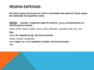 REGRAS ESPECIAIS:
Há outras regras que levam em conta a sonoridade das palavras. Essas regras
são aplicadas nos seguintes casos:
HIATOS - quando a segunda vogal do hiato for i ou u, acompanhados ou
não de s haverá acento.
saída, proíbo, faísca, caíste, saúva, viúva, balaústre, carnaúba, país, baú, Jaú.
Obs:
• se o i for seguido de nh, não haverá acento.
rainha, moinho, campainha.
• se a vogal i ou a u se repetirem, também não haverá acento.
xiita.
 