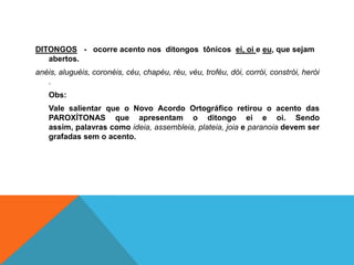 DITONGOS - ocorre acento nos ditongos tônicos ei, oi e eu, que sejam
abertos.
anéis, aluguéis, coronéis, céu, chapéu, réu, véu, troféu, dói, corrói, constrói, herói
.
Obs:
Vale salientar que o Novo Acordo Ortográfico retirou o acento das
PAROXÍTONAS que apresentam o ditongo ei e oi. Sendo
assim, palavras como ideia, assembleia, plateia, joia e paranoia devem ser
grafadas sem o acento.
 