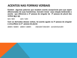 ACENTOS NAS FORMAS VERBAIS
Existem algumas palavras que recebem acento excepcional para que sejam
diferenciadas de suas homônimas. Convém iniciar essa relação lembrando o
acento que diferencia a 3ª pessoa do singular da 3ª pessoa do plural dos
verbos ter e vir.
tem / têm vem / vêm
Com os derivados desses verbos, há acento agudo na 3ª pessoa do singular
e circunflexo na 3ª pessoa do plural.
detém / detêm obtém / obtêm intervém/ intervêm convém/convêm
 