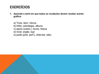 EXERCÍCIOS
1. Assinale a série em que todos os vocábulos devem receber acento
gráfico:
a) Troia, item, Venus
b) hifen, estrategia, albuns
c) apoio (subst.), reune, faisca
d) nivel, orgão, tupi
e) pode (pret. perf.), obte-las, tabu
 