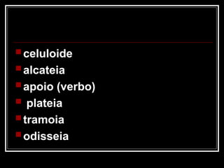  celuloide
 alcateia
 apoio (verbo)
 plateia
 tramoia
 odisseia
 