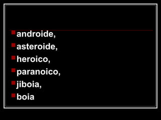 androide,
asteroide,
heroico,
paranoico,
jiboia,
boia
 