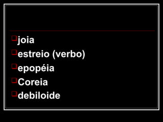 joia
estreio (verbo)
epopéia
Coreia
debiloide
 