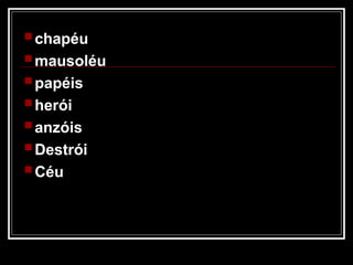  chapéu
 mausoléu
 papéis
 herói
 anzóis
 Destrói
 Céu
 
