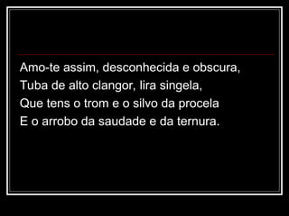 Amo-te assim, desconhecida e obscura,
Tuba de alto clangor, lira singela,
Que tens o trom e o silvo da procela
E o arrobo da saudade e da ternura.
 