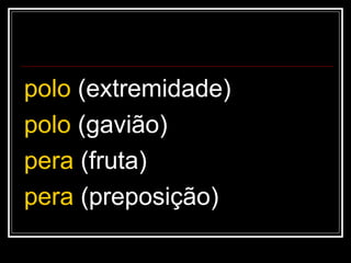 polo (extremidade)
polo (gavião)
pera (fruta)
pera (preposição)
 