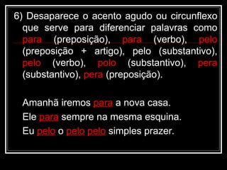 6) Desaparece o acento agudo ou circunflexo
que serve para diferenciar palavras como
para (preposição), para (verbo), pelo
(preposição + artigo), pelo (substantivo),
pelo (verbo), polo (substantivo), pera
(substantivo), pera (preposição).
Amanhã iremos para a nova casa.
Ele para sempre na mesma esquina.
Eu pelo o pelo pelo simples prazer.
 