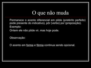 O que não muda
Permanece o acento diferencial em pôde (pretérito perfeito)
pode presente do indicativo), pôr (verbo) por (preposição).
Exemplo:
Ontem ele não pôde vir, mas hoje pode.
Observação:
O acento em forma e fôrma continua sendo opcional.
 