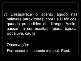 7) Desaparece o acento agudo nas
palavras paroxítonas, com I e U tônicos,
quando precedidos de ditongo. Assim,
passam a ser escritas: feiura, baiuca,
Bocaiuva, cauila.
Observação:
Permanece em o acento em tuiuú, Piauí.
 