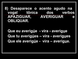 8) Desaparece o acento agudo na
vogal tônica dos verbos
APAZIGUAR, AVERIGUAR e
OBLIQUAR.
Que eu averigúe - vira - averigue
Que tu averigúes – vira - averigues
Que ele averigúe - vira – averigue.
 