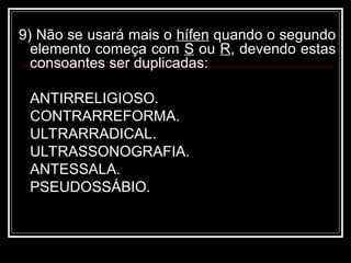 9) Não se usará mais o hífen quando o segundo
elemento começa com S ou R, devendo estas
consoantes ser duplicadas:
ANTIRRELIGIOSO.
CONTRARREFORMA.
ULTRARRADICAL.
ULTRASSONOGRAFIA.
ANTESSALA.
PSEUDOSSÁBIO.
 